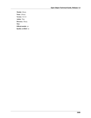 Open Object Technical Guide, Release 1.0
3489
Module library
Name Library
Version 5.0.1.0
Author Tiny
Directory library
Web
Ofﬁcial module no
Quality certiﬁed no
 