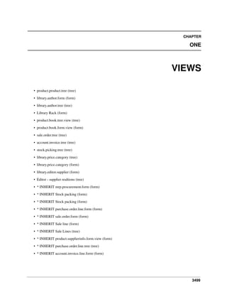 3499
CHAPTER
ONE
VIEWS
• product.product.tree (tree)
• library.author.form (form)
• library.author.tree (tree)
• Library Rack (form)
• product.book.tree.view (tree)
• product.book.form.view (form)
• sale.order.tree (tree)
• account.invoice.tree (tree)
• stock.picking.tree (tree)
• library.price.category (tree)
• library.price.category (form)
• library.editor.supplier (form)
• Editor - supplier realtions (tree)
• * INHERIT mrp.procurement.form (form)
• * INHERIT Stock packing (form)
• * INHERIT Stock packing (form)
• * INHERIT purchase.order.line.form (form)
• * INHERIT sale.order.form (form)
• * INHERIT Sale line (form)
• * INHERIT Sale Lines (tree)
• * INHERIT product.supplierinfo.form.view (form)
• * INHERIT purchase.order.line.tree (tree)
• * INHERIT account.invoice.line.form (form)
 
