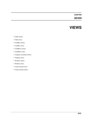 3515
CHAPTER
SEVEN
VIEWS
• Order (form)
• Order (tree)
• CashBox (form)
• CashBox (tree)
• CashMove (form)
• CashMove (tree)
• Category of product (form)
• Category (tree)
• Products (form)
• Products (tree)
• Lunch amount (tree)
• Lunch amount (form)
 