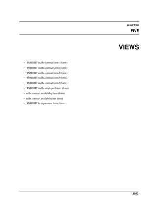3563
CHAPTER
FIVE
VIEWS
• * INHERIT md.hr.contract.form1 (form)
• * INHERIT md.hr.contract.form2 (form)
• * INHERIT md.hr.contract.form3 (form)
• * INHERIT md.hr.contract.form4 (form)
• * INHERIT md.hr.contract.form5 (form)
• * INHERIT md.hr.employee.form1 (form)
• md.hr.contract.availability.form (form)
• md.hr.contract.availability.tree (tree)
• * INHERIT hr.department.form (form)
 