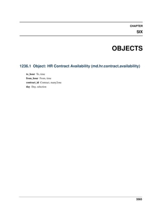 3565
CHAPTER
SIX
OBJECTS
1236.1 Object: HR Contract Availability (md.hr.contract.availability)
to_hour To, time
from_hour From, time
contract_id Contract, many2one
day Day, selection
 