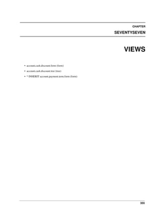 355
CHAPTER
SEVENTYSEVEN
VIEWS
• account.cash.discount.form (form)
• account.cash.discount.tree (tree)
• * INHERIT account.payment.term.form (form)
 