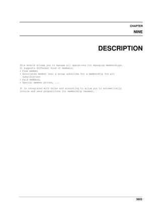 3603
CHAPTER
NINE
DESCRIPTION
This module allows you to manage all operations for managing memberships.
It supports different kind of members:
* Free member
* Associated member (ex: a group subscribe for a membership for all
subsidiaries)
* Paid members,
* Special member prices, ...
It is integrated with sales and accounting to allow you to automatically
invoice and send propositions for membership renewal.
 