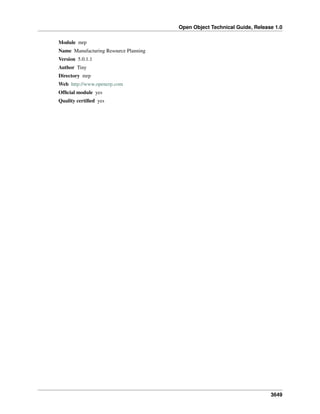 Open Object Technical Guide, Release 1.0
3649
Module mrp
Name Manufacturing Resource Planning
Version 5.0.1.1
Author Tiny
Directory mrp
Web http://www.openerp.com
Ofﬁcial module yes
Quality certiﬁed yes
 