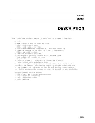 3651
CHAPTER
SEVEN
DESCRIPTION
This is the base module to manage the manufacturing process in Open ERP.
Features:
* Make to Stock / Make to Order (by line)
* Multi-level BoMs, no limit
* Multi-level routing, no limit
* Routing and workcenter integrated with analytic accounting
* Scheduler computation periodically / Just In Time module
* Multi-pos, multi-warehouse
* Different reordering policies
* Cost method by product: standard price, average price
* Easy analysis of troubles or needs
* Very flexible
* Allows to browse Bill of Materials in complete structure
that include child and phantom BoMs
It supports complete integration and planification of stockable goods,
consumable of services. Services are completely integrated with the rest
of the software. For instance, you can set up a sub-contracting service
in a BoM to automatically purchase on order the assembly of your production.
Reports provided by this module:
* Bill of Material structure and components
* Load forecast on workcenters
* Print a production order
* Stock forecasts
 