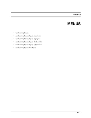 3741
CHAPTER
MENUS
• Manufacturing/Repairs
• Manufacturing/Repairs/Repairs in quotation
• Manufacturing/Repairs/Repairs in progress
• Manufacturing/Repairs/Repairs Ready to Start
• Manufacturing/Repairs/Repairs to be invoiced
• Manufacturing/Repairs/New Repair
 