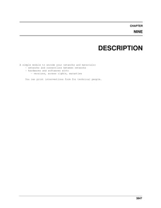 3847
CHAPTER
NINE
DESCRIPTION
A simple module to encode your networks and materials:
- networks and connections between networks
- hardwares and softwares with:
- versions, access rights, waranties
You can print interventions form for technical people.
 
