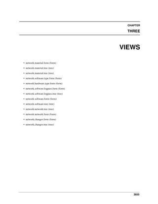 3855
CHAPTER
THREE
VIEWS
• network.material.form (form)
• network.material.tree (tree)
• network.material.tree (tree)
• network.software.type.form (form)
• network.hardware.type.form (form)
• network.software.logpass.form (form)
• network.software.logpass.tree (tree)
• network.software.form (form)
• network.software.tree (tree)
• network.network.tree (tree)
• network.network.form (form)
• network.changes.form (form)
• network.changes.tree (tree)
 