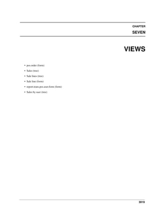 3919
CHAPTER
SEVEN
VIEWS
• pos.order (form)
• Sales (tree)
• Sale lines (tree)
• Sale line (form)
• report.trans.pos.user.form (form)
• Sales by user (tree)
 