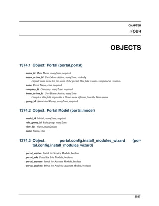 3937
CHAPTER
FOUR
OBJECTS
1374.1 Object: Portal (portal.portal)
menu_id Main Menu, many2one, required
menu_action_id User Menu Action, many2one, readonly
Default main menu for the users of the portal. This ﬁeld is auto-completed at creation.
name Portal Name, char, required
company_id Company, many2one, required
home_action_id User Home Action, many2one
Complete this ﬁeld to provide a Home menu different from the Main menu.
group_id Associated Group, many2one, required
1374.2 Object: Portal Model (portal.model)
model_id Model, many2one, required
rule_group_id Rule group, many2one
view_ids Views, many2many
name Name, char
1374.3 Object: portal.conﬁg.install_modules_wizard (por-
tal.conﬁg.install_modules_wizard)
portal_service Portal for Service Module, boolean
portal_sale Portal for Sale Module, boolean
portal_account Portal for Account Module, boolean
portal_analytic Portal for Analytic Account Module, boolean
 