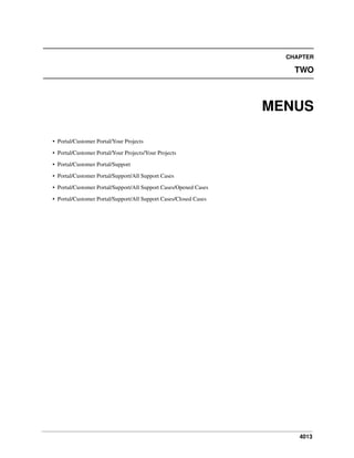4013
CHAPTER
TWO
MENUS
• Portal/Customer Portal/Your Projects
• Portal/Customer Portal/Your Projects/Your Projects
• Portal/Customer Portal/Support
• Portal/Customer Portal/Support/All Support Cases
• Portal/Customer Portal/Support/All Support Cases/Opened Cases
• Portal/Customer Portal/Support/All Support Cases/Closed Cases
 