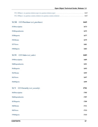 Open Object Technical Guide, Release 1.0
CONTENTS 37
552.12Object: res.partner.relation.type (res.partner.relation.type) . . . . . . . . . . . . . . . . . . . . . . . 1667
552.13Object: res.partner.country.relation (res.partner.country.relation) . . . . . . . . . . . . . . . . . . . . 1667
XCIII CCI Purchase (cci_purchase) 1669
553Description 1673
554Dependencies 1675
555Reports 1677
556Menus 1679
557Views 1681
558Objects 1683
XCIV CCI Sales (cci_sales) 1685
559Description 1689
560Dependencies 1691
561Reports 1693
562Menus 1695
563Views 1697
564Objects 1699
XCV CCI Security (cci_security) 1701
565Description 1705
566Dependencies 1707
567Reports 1709
568Menus 1711
569Views 1713
570Objects 1715
 