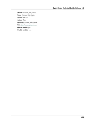 Open Object Technical Guide, Release 1.0
409
Module account_date_check
Name Account Date check
Version 5.0.1.0
Author Tiny
Directory account_date_check
Web http://www.openerp.com
Ofﬁcial module yes
Quality certiﬁed yes
 