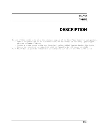 4163
CHAPTER
THREE
DESCRIPTION
The aim of this module is to allow the automatic upgrade of the field ’List Price’ on each product.
* added a new price type called ’Internal Pricelist’ (currently, we have only 2 price types:
Sale and Purchase Pricelist)
* Created a wizard button in the menu Products>Pricelist called ’Upgrade Product List Price’
* When we have completed the wizard and click on ’Upgrade’, it will change the field
’List Price’ for all products contained in the categories that we have selected in the wizard
 