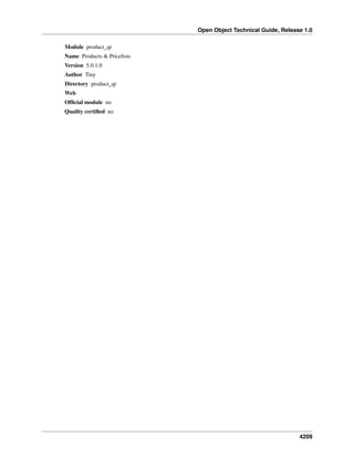 Open Object Technical Guide, Release 1.0
4209
Module product_qt
Name Products & Pricelists
Version 5.0.1.0
Author Tiny
Directory product_qt
Web
Ofﬁcial module no
Quality certiﬁed no
 