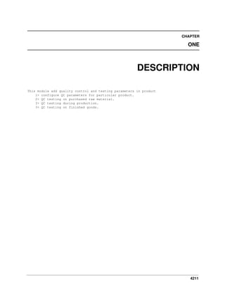 4211
CHAPTER
ONE
DESCRIPTION
This module add quality control and testing parameters in product
1> configure QC parameters for particular product.
2> QC testing on purchased raw material.
3> QC testing during production.
3> QC testing on finished goods.
 