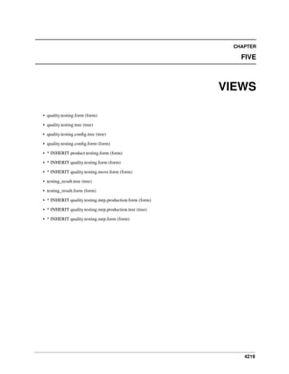 4219
CHAPTER
FIVE
VIEWS
• quality.testing.form (form)
• quality.testing.tree (tree)
• quality.testing.conﬁg.tree (tree)
• quality.testing.conﬁg.form (form)
• * INHERIT product.testing.form (form)
• * INHERIT quality.testing.form (form)
• * INHERIT quality.testing.move.form (form)
• testing_result.tree (tree)
• testing_result.form (form)
• * INHERIT quality.testing.mrp.production.form (form)
• * INHERIT quality.testing.mrp.production.tree (tree)
• * INHERIT quality.testing.mrp.form (form)
 