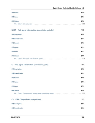 Open Object Technical Guide, Release 1.0
CONTENTS 39
586Menus 1759
587Views 1761
588Objects 1763
588.1 Object: City (city.city) . . . . . . . . . . . . . . . . . . . . . . . . . . . . . . . . . . . . . . . . . . 1763
XCIX Sale agent Information (commission_pricelist) 1765
589Description 1769
590Dependencies 1771
591Reports 1773
592Menus 1775
593Views 1777
594Objects 1779
594.1 Object: Sale agent sale info (sale.agent) . . . . . . . . . . . . . . . . . . . . . . . . . . . . . . . . . 1779
C Sale Agent Information (commission_rate) 1781
595Description 1785
596Dependencies 1787
597Reports 1789
598Menus 1791
599Views 1793
600Objects 1795
600.1 Object: Commission of month (report.commission.month) . . . . . . . . . . . . . . . . . . . . . . . 1795
CI ERP Comparisons (comparison) 1797
601Description 1801
602Dependencies 1803
 
