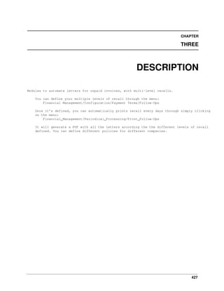 427
CHAPTER
THREE
DESCRIPTION
Modules to automate letters for unpaid invoices, with multi-level recalls.
You can define your multiple levels of recall through the menu:
Financial Management/Configuration/Payment Terms/Follow-Ups
Once it’s defined, you can automatically prints recall every days through simply clicking
on the menu:
Financial_Management/Periodical_Processing/Print_Follow-Ups
It will generate a PDF with all the letters according the the different levels of recall
defined. You can define different policies for different companies.
 