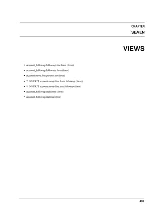 435
CHAPTER
SEVEN
VIEWS
• account_followup.followup.line.form (form)
• account_followup.followup.form (form)
• account.move.line.partner.tree (tree)
• * INHERIT account.move.line.form.followup (form)
• * INHERIT account.move.line.tree.followup (form)
• account_followup.stat.form (form)
• account_followup.stat.tree (tree)
 