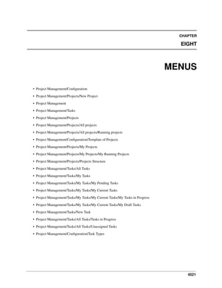 4521
CHAPTER
EIGHT
MENUS
• Project Management/Conﬁguration
• Project Management/Projects/New Project
• Project Management
• Project Management/Tasks
• Project Management/Projects
• Project Management/Projects/All projects
• Project Management/Projects/All projects/Running projects
• Project Management/Conﬁguration/Template of Projects
• Project Management/Projects/My Projects
• Project Management/Projects/My Projects/My Running Projects
• Project Management/Projects/Projects Structure
• Project Management/Tasks/All Tasks
• Project Management/Tasks/My Tasks
• Project Management/Tasks/My Tasks/My Pending Tasks
• Project Management/Tasks/My Tasks/My Current Tasks
• Project Management/Tasks/My Tasks/My Current Tasks/My Tasks in Progress
• Project Management/Tasks/My Tasks/My Current Tasks/My Draft Tasks
• Project Management/Tasks/New Task
• Project Management/Tasks/All Tasks/Tasks in Progress
• Project Management/Tasks/All Tasks/Unassigned Tasks
• Project Management/Conﬁguration/Task Types
 