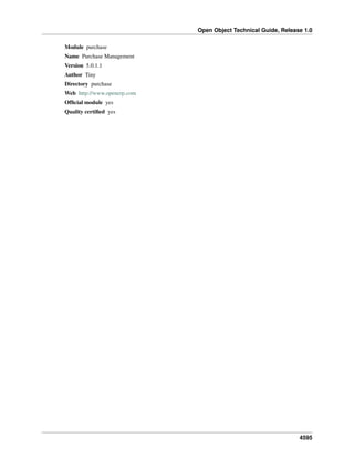 Open Object Technical Guide, Release 1.0
4595
Module purchase
Name Purchase Management
Version 5.0.1.1
Author Tiny
Directory purchase
Web http://www.openerp.com
Ofﬁcial module yes
Quality certiﬁed yes
 