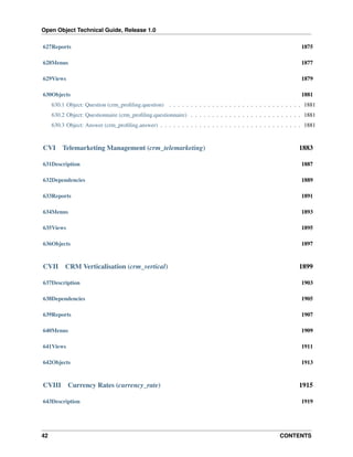 Open Object Technical Guide, Release 1.0
42 CONTENTS
627Reports 1875
628Menus 1877
629Views 1879
630Objects 1881
630.1 Object: Question (crm_proﬁling.question) . . . . . . . . . . . . . . . . . . . . . . . . . . . . . . . 1881
630.2 Object: Questionnaire (crm_proﬁling.questionnaire) . . . . . . . . . . . . . . . . . . . . . . . . . . 1881
630.3 Object: Answer (crm_proﬁling.answer) . . . . . . . . . . . . . . . . . . . . . . . . . . . . . . . . . 1881
CVI Telemarketing Management (crm_telemarketing) 1883
631Description 1887
632Dependencies 1889
633Reports 1891
634Menus 1893
635Views 1895
636Objects 1897
CVII CRM Verticalisation (crm_vertical) 1899
637Description 1903
638Dependencies 1905
639Reports 1907
640Menus 1909
641Views 1911
642Objects 1913
CVIII Currency Rates (currency_rate) 1915
643Description 1919
 