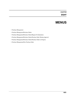 4603
CHAPTER
EIGHT
MENUS
• Purchase Management
• Purchase Management/Purchase Orders
• Purchase Management/Purchase Orders/Request For Quotations
• Purchase Management/Purchase Orders/Purchase Order Waiting Approval
• Purchase Management/Purchase Orders/Purchase Orders in Progress
• Purchase Management/New Purchase Order
 