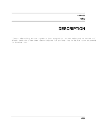 4663
CHAPTER
NINE
DESCRIPTION
Allows to add delivery methods in purchase order and packings. You can define your own carrier and
delivery grids for prices. When creating invoices from pickings, Tiny ERP is able to add and compute
the shipping line.
 