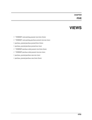 4703
CHAPTER
FIVE
VIEWS
• * INHERIT stock.picking.journal.view.form (form)
• * INHERIT stock.picking.purchase.journal.view.tree (tree)
• purchase_journal.purchase.journal.form (form)
• purchase_journal.purchase.journal.tree (tree)
• * INHERIT purchase.order.journal.view.form (form)
• * INHERIT purchase.order.journal.view.tree (tree)
• purchase_journal.purchase.stats.tree (tree)
• purchase_journal.purchase.stats.form (form)
 