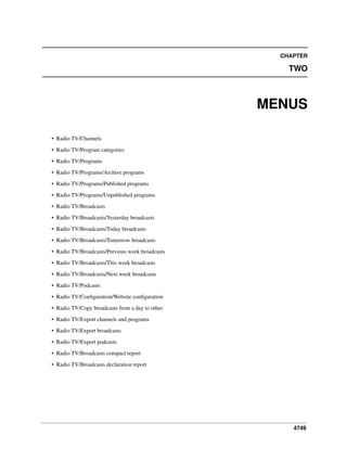 4749
CHAPTER
TWO
MENUS
• Radio TV/Channels
• Radio TV/Program categories
• Radio TV/Programs
• Radio TV/Programs/Archive programs
• Radio TV/Programs/Published programs
• Radio TV/Programs/Unpublished programs
• Radio TV/Broadcasts
• Radio TV/Broadcasts/Yesterday broadcasts
• Radio TV/Broadcasts/Today broadcasts
• Radio TV/Broadcasts/Tomorrow broadcasts
• Radio TV/Broadcasts/Previous week broadcasts
• Radio TV/Broadcasts/This week broadcasts
• Radio TV/Broadcasts/Next week broadcasts
• Radio TV/Podcasts
• Radio TV/Conﬁguration/Website conﬁguration
• Radio TV/Copy broadcasts from a day to other
• Radio TV/Export channels and programs
• Radio TV/Export broadcasts
• Radio TV/Export podcasts
• Radio TV/Broadcasts compact report
• Radio TV/Broadcasts declaration report
 