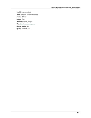 Open Object Technical Guide, Release 1.0
4773
Module report_analytic
Name Analytic Account Reporting
Version 5.0.1.0
Author Tiny
Directory report_analytic
Web http://www.openerp.com
Ofﬁcial module yes
Quality certiﬁed yes
 
