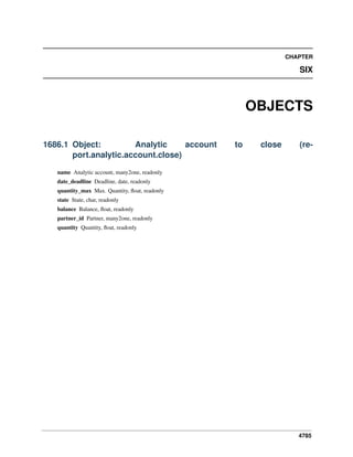 4785
CHAPTER
SIX
OBJECTS
1686.1 Object: Analytic account to close (re-
port.analytic.account.close)
name Analytic account, many2one, readonly
date_deadline Deadline, date, readonly
quantity_max Max. Quantity, ﬂoat, readonly
state State, char, readonly
balance Balance, ﬂoat, readonly
partner_id Partner, many2one, readonly
quantity Quantity, ﬂoat, readonly
 