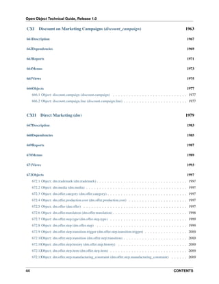 Open Object Technical Guide, Release 1.0
44 CONTENTS
CXI Discount on Marketing Campaigns (discount_campaign) 1963
661Description 1967
662Dependencies 1969
663Reports 1971
664Menus 1973
665Views 1975
666Objects 1977
666.1 Object: discount.campaign (discount.campaign) . . . . . . . . . . . . . . . . . . . . . . . . . . . . 1977
666.2 Object: discount.campaign.line (discount.campaign.line) . . . . . . . . . . . . . . . . . . . . . . . . 1977
CXII Direct Marketing (dm) 1979
667Description 1983
668Dependencies 1985
669Reports 1987
670Menus 1989
671Views 1993
672Objects 1997
672.1 Object: dm.trademark (dm.trademark) . . . . . . . . . . . . . . . . . . . . . . . . . . . . . . . . . . 1997
672.2 Object: dm.media (dm.media) . . . . . . . . . . . . . . . . . . . . . . . . . . . . . . . . . . . . . . 1997
672.3 Object: dm.offer.category (dm.offer.category) . . . . . . . . . . . . . . . . . . . . . . . . . . . . . . 1997
672.4 Object: dm.offer.production.cost (dm.offer.production.cost) . . . . . . . . . . . . . . . . . . . . . . 1997
672.5 Object: dm.offer (dm.offer) . . . . . . . . . . . . . . . . . . . . . . . . . . . . . . . . . . . . . . . 1997
672.6 Object: dm.offer.translation (dm.offer.translation) . . . . . . . . . . . . . . . . . . . . . . . . . . . . 1998
672.7 Object: dm.offer.step.type (dm.offer.step.type) . . . . . . . . . . . . . . . . . . . . . . . . . . . . . 1999
672.8 Object: dm.offer.step (dm.offer.step) . . . . . . . . . . . . . . . . . . . . . . . . . . . . . . . . . . 1999
672.9 Object: dm.offer.step.transition.trigger (dm.offer.step.transition.trigger) . . . . . . . . . . . . . . . . 2000
672.10Object: dm.offer.step.transition (dm.offer.step.transition) . . . . . . . . . . . . . . . . . . . . . . . . 2000
672.11Object: dm.offer.step.history (dm.offer.step.history) . . . . . . . . . . . . . . . . . . . . . . . . . . 2000
672.12Object: dm.offer.step.item (dm.offer.step.item) . . . . . . . . . . . . . . . . . . . . . . . . . . . . . 2000
672.13Object: dm.offer.step.manufacturing_constraint (dm.offer.step.manufacturing_constraint) . . . . . . 2000
 