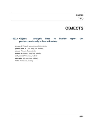 4801
CHAPTER
TWO
OBJECTS
1692.1 Object: Analytic lines to invoice report (re-
port.account.analytic.line.to.invoice)
account_id Analytic account, many2one, readonly
product_uom_id UoM, many2one, readonly
amount Amount, ﬂoat, readonly
product_id Product, many2one, readonly
unit_amount Units, ﬂoat, readonly
sale_price Sale price, ﬂoat, readonly
name Month, date, readonly
 