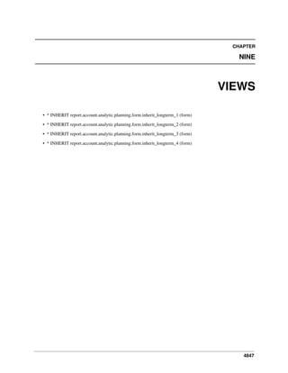 4847
CHAPTER
NINE
VIEWS
• * INHERIT report.account.analytic.planning.form.inherit_longterm_1 (form)
• * INHERIT report.account.analytic.planning.form.inherit_longterm_2 (form)
• * INHERIT report.account.analytic.planning.form.inherit_longterm_3 (form)
• * INHERIT report.account.analytic.planning.form.inherit_longterm_4 (form)
 