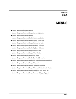 4861
CHAPTER
FOUR
MENUS
• Auction Management/Reporting/Manager
• Auction Management/Reporting/Manager/Auction Adjudication
• Auction Management/Reporting/Member
• Auction Management/Reporting/Member/Auction Adjudication
• Auction Management/Reporting/Member/Auction Adjudication
• Auction Management/Reporting/Manager/Customer Per Seller
• Auction Management/Reporting/Member/My Latest 10 Deposit
• Auction Management/Reporting/Member/My Latest 10 Objects
• Auction Management/Reporting/Member/Object Per Day
• Auction Management/Reporting/Manager/Object Per Day
• Auction Management/Reporting/Member/This Month
• Auction Management/Reporting/Member/This Month/Estimation
• Auction Management/Reporting/Member/This Month/Estimation/Adjudication
• Auction Management/Reporting/Manager/This Month
• Auction Management/Reporting/Manager/This Month/Estimation
• Auction Management/Reporting/Manager/This Month/Estimation/Adjudication
• Auction Management/Reporting/Member/Summury of Sign_in Sign_out
• Auction Management/Reporting/Manager/Summury of Sign_in Sign_out
 