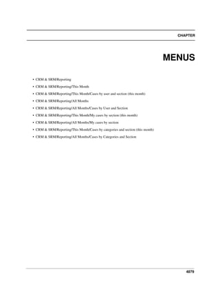 4879
CHAPTER
MENUS
• CRM & SRM/Reporting
• CRM & SRM/Reporting/This Month
• CRM & SRM/Reporting/This Month/Cases by user and section (this month)
• CRM & SRM/Reporting/All Months
• CRM & SRM/Reporting/All Months/Cases by User and Section
• CRM & SRM/Reporting/This Month/My cases by section (this month)
• CRM & SRM/Reporting/All Months/My cases by section
• CRM & SRM/Reporting/This Month/Cases by categories and section (this month)
• CRM & SRM/Reporting/All Months/Cases by Categories and Section
 