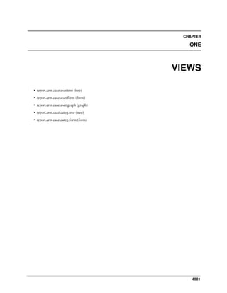 4881
CHAPTER
ONE
VIEWS
• report.crm.case.user.tree (tree)
• report.crm.case.user.form (form)
• report.crm.case.user.graph (graph)
• report.crm.case.categ.tree (tree)
• report.crm.case.categ.form (form)
 