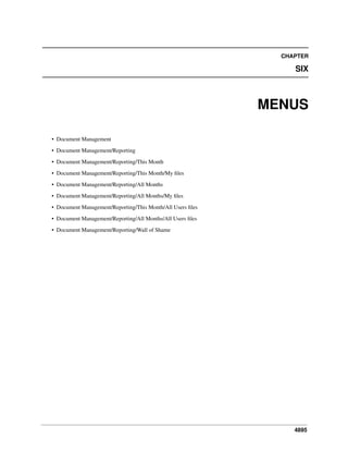4895
CHAPTER
SIX
MENUS
• Document Management
• Document Management/Reporting
• Document Management/Reporting/This Month
• Document Management/Reporting/This Month/My ﬁles
• Document Management/Reporting/All Months
• Document Management/Reporting/All Months/My ﬁles
• Document Management/Reporting/This Month/All Users ﬁles
• Document Management/Reporting/All Months/All Users ﬁles
• Document Management/Reporting/Wall of Shame
 