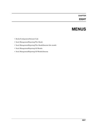 4927
CHAPTER
EIGHT
MENUS
• Books/Conﬁguration/Intrastat Code
• Stock Management/Reporting/This Month
• Stock Management/Reporting/This Month/Intrastat (this month)
• Stock Management/Reporting/All Months
• Stock Management/Reporting/All Months/Intrastat
 