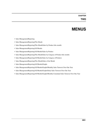 4991
CHAPTER
TWO
MENUS
• Sales Management/Reporting
• Sales Management/Reporting/This Month
• Sales Management/Reporting/This Month/Sales by Product (this month)
• Sales Management/Reporting/All Months
• Sales Management/Reporting/All Months/Sales by Product
• Sales Management/Reporting/This Month/Sales by Category of Product (this month)
• Sales Management/Reporting/All Months/Sales by Category of Products
• Sales Management/Reporting/This Month/Sales of the Month
• Sales Management/Reporting/All Months/Graphs
• Sales Management/Reporting/All Months/Graphs/Monthly Sales Turnover Over One Year
• Sales Management/Reporting/All Months/Graphs/Daily Sales Turnover Over One Year
• Sales Management/Reporting/All Months/Graphs/Monthly Cumulated Sales Turnover Over One Year
 