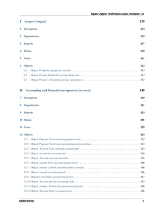 Open Object Technical Guide, Release 1.0
CONTENTS 1
I Ampco (Ampco) 129
1 Description 133
2 Dependencies 135
3 Reports 137
4 Menus 139
5 Views 141
6 Objects 143
6.1 Object: Properties (properties.details) . . . . . . . . . . . . . . . . . . . . . . . . . . . . . . . . . . 143
6.2 Object: Product HeatCode (product.heatcode) . . . . . . . . . . . . . . . . . . . . . . . . . . . . . . 143
6.3 Object: Product’s Properties (product.properties) . . . . . . . . . . . . . . . . . . . . . . . . . . . . 143
II Accounting and ﬁnancial management (account) 145
7 Description 149
8 Dependencies 151
9 Reports 153
10 Menus 155
11 Views 159
12 Objects 163
12.1 Object: Payment Term (account.payment.term) . . . . . . . . . . . . . . . . . . . . . . . . . . . . . 163
12.2 Object: Payment Term Line (account.payment.term.line) . . . . . . . . . . . . . . . . . . . . . . . . 163
12.3 Object: Account Type (account.account.type) . . . . . . . . . . . . . . . . . . . . . . . . . . . . . . 163
12.4 Object: account.tax (account.tax) . . . . . . . . . . . . . . . . . . . . . . . . . . . . . . . . . . . . 164
12.5 Object: Account (account.account) . . . . . . . . . . . . . . . . . . . . . . . . . . . . . . . . . . . 165
12.6 Object: Journal View (account.journal.view) . . . . . . . . . . . . . . . . . . . . . . . . . . . . . . 166
12.7 Object: Journal Column (account.journal.column) . . . . . . . . . . . . . . . . . . . . . . . . . . . 166
12.8 Object: Journal (account.journal) . . . . . . . . . . . . . . . . . . . . . . . . . . . . . . . . . . . . 166
12.9 Object: Fiscal Year (account.ﬁscalyear) . . . . . . . . . . . . . . . . . . . . . . . . . . . . . . . . . 167
12.10 Object: Account period (account.period) . . . . . . . . . . . . . . . . . . . . . . . . . . . . . . . . 167
12.11 Object: Journal - Period (account.journal.period) . . . . . . . . . . . . . . . . . . . . . . . . . . . . 168
12.12 Object: Account Entry (account.move) . . . . . . . . . . . . . . . . . . . . . . . . . . . . . . . . . 168
 
