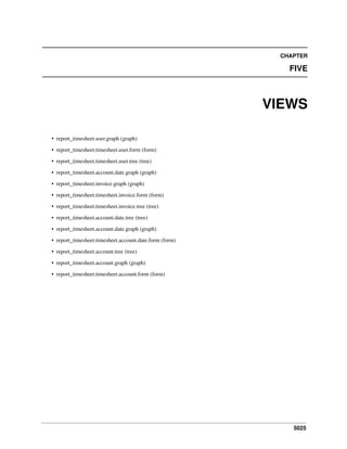 5025
CHAPTER
FIVE
VIEWS
• report_timesheet.user.graph (graph)
• report_timesheet.timesheet.user.form (form)
• report_timesheet.timesheet.user.tree (tree)
• report_timesheet.account.date.graph (graph)
• report_timesheet.invoice.graph (graph)
• report_timesheet.timesheet.invoice.form (form)
• report_timesheet.timesheet.invoice.tree (tree)
• report_timesheet.account.date.tree (tree)
• report_timesheet.account.date.graph (graph)
• report_timesheet.timesheet.account.date.form (form)
• report_timesheet.account.tree (tree)
• report_timesheet.account.graph (graph)
• report_timesheet.timesheet.account.form (form)
 