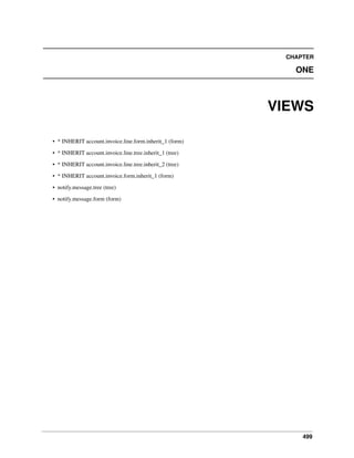 499
CHAPTER
ONE
VIEWS
• * INHERIT account.invoice.line.form.inherit_1 (form)
• * INHERIT account.invoice.line.tree.inherit_1 (tree)
• * INHERIT account.invoice.line.tree.inherit_2 (tree)
• * INHERIT account.invoice.form.inherit_1 (form)
• notify.message.tree (tree)
• notify.message.form (form)
 