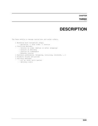 5049
CHAPTER
THREE
DESCRIPTION
The base module to manage quotations and sales orders.
* Workflow with validation steps:
- Quotation -> Sale order -> Invoice
* Invoicing methods:
- Invoice on order (before or after shipping)
- Invoice on delivery
- Invoice on timesheets
- Advance invoice
* Partners preferences (shipping, invoicing, incoterm, ...)
* Products stocks and prices
* Delivery methods:
- all at once, multi-parcel
- delivery costs
 