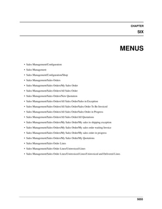 5055
CHAPTER
SIX
MENUS
• Sales Management/Conﬁguration
• Sales Management
• Sales Management/Conﬁguration/Shop
• Sales Management/Sales Orders
• Sales Management/Sales Orders/My Sales Order
• Sales Management/Sales Orders/All Sales Order
• Sales Management/Sales Orders/New Quotation
• Sales Management/Sales Orders/All Sales Order/Sales in Exception
• Sales Management/Sales Orders/All Sales Order/Sales Order To Be Invoiced
• Sales Management/Sales Orders/All Sales Order/Sales Order in Progress
• Sales Management/Sales Orders/All Sales Order/All Quotations
• Sales Management/Sales Orders/My Sales Order/My sales in shipping exception
• Sales Management/Sales Orders/My Sales Order/My sales order waiting Invoice
• Sales Management/Sales Orders/My Sales Order/My sales order in progress
• Sales Management/Sales Orders/My Sales Order/My Quotations
• Sales Management/Sales Order Lines
• Sales Management/Sales Order Lines/Uninvoiced Lines
• Sales Management/Sales Order Lines/Uninvoiced Lines/Uninvoiced and Delivered Lines
 