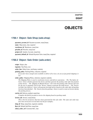 5059
CHAPTER
EIGHT
OBJECTS
1788.1 Object: Sale Shop (sale.shop)
payment_account_id Payment accounts, many2many
name Shop name, char, required
warehouse_id Warehouse, many2one
pricelist_id Pricelist, many2one
project_id Analytic Account, many2one
payment_default_id Default Payment Term, many2one, required
1788.2 Object: Sale Order (sale.order)
origin Origin, char
topnotes Top Notes, text
order_line Order Lines, one2many, readonly
picking_policy Packing Policy, selection, required
If you don’t have enough stock available to deliver all at once, do you accept partial shippings or
not.
order_policy Shipping Policy, selection, required, readonly
The Shipping Policy is used to synchronise invoice and delivery operations. - The ‘Pay before de-
livery’ choice will ﬁrst generate the invoice and then generate the packing order after the payment
of this invoice. - The ‘Shipping & Manual Invoice’ will create the packing order directly and wait
for the user to manually click on the ‘Invoice’ button to generate the draft invoice. - The ‘Invoice
on Order Ater Delivery’ choice will generate the draft invoice based on sale order after all packing
lists have been ﬁnished. - The ‘Invoice from the packings’ choice is used to create an invoice during
the packing process.
carrier_id Delivery method, many2one
Complete this ﬁeld if you plan to invoice the shipping based on packings made.
invoice_ids Invoice, many2many
This is the list of invoices that have been generated for this sale order. The same sale order may
have been invoiced in several times (by line for example).
shop_id Shop, many2one, required, readonly
ﬂeet_id Default Sub Fleet, many2one
client_order_ref Customer Ref., char
 