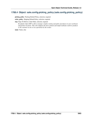 Open Object Technical Guide, Release 1.0
1788.4. Object: sale.conﬁg.picking_policy (sale.conﬁg.picking_policy) 5063
1788.4 Object: sale.conﬁg.picking_policy (sale.conﬁg.picking_policy)
picking_policy Packing Default Policy, selection, required
order_policy Shipping Default Policy, selection, required
step Steps To Deliver a Sale Order, selection, required
By default, Open ERP is able to manage complex routing and paths of products in your warehouse
and partner locations. This will conﬁgure the most common and simple methods to deliver products
to the customer in one or two operations by the worker.
name Name, char
 