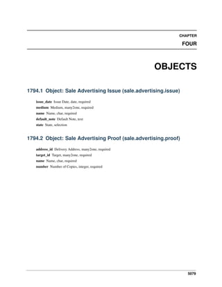 5079
CHAPTER
FOUR
OBJECTS
1794.1 Object: Sale Advertising Issue (sale.advertising.issue)
issue_date Issue Date, date, required
medium Medium, many2one, required
name Name, char, required
default_note Default Note, text
state State, selection
1794.2 Object: Sale Advertising Proof (sale.advertising.proof)
address_id Delivery Address, many2one, required
target_id Target, many2one, required
name Name, char, required
number Number of Copies, integer, required
 